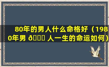 80年的男人什么命格好（1980年男 🐟 人一生的命运如何）